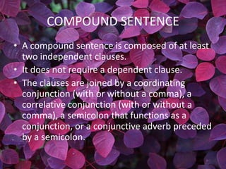 COMPOUND SENTENCE
• A compound sentence is composed of at least
  two independent clauses.
• It does not require a dependent clause.
• The clauses are joined by a coordinating
  conjunction (with or without a comma), a
  correlative conjunction (with or without a
  comma), a semicolon that functions as a
  conjunction, or a conjunctive adverb preceded
  by a semicolon.
 