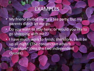EXAMPLES
• My friend invited me to a tea party, but my
  parents didn't let me go.
• Do you want to stay here, or would you like to
  go shopping with me?
• I have much work to finish; therefore, I will be
  up all night. (The conjunctive adverb
  "therefore" joins the two independent
  clauses).
 