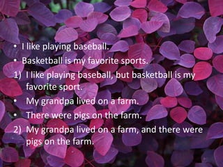 • I like playing baseball.
• Basketball is my favorite sports.
1) I like playing baseball, but basketball is my
    favorite sport.
• My grandpa lived on a farm.
• There were pigs on the farm.
2) My grandpa lived on a farm, and there were
    pigs on the farm.
 