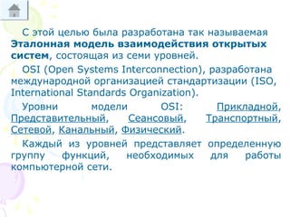 С этой целью была разработана так называемая
Эталонная модель взаимодействия открытых
систем, состоящая из семи уровней.
OSI (Open Systems Interconnection), разработана
международной организацией стандартизации (ISO,
International Standards Organization).
Уровни модели OSI: Прикладной,
Представительный, Сеансовый, Транспортный,
Сетевой, Канальный, Физический.
Каждый из уровней представляет определенную
группу функций, необходимых для работы
компьютерной сети.
 