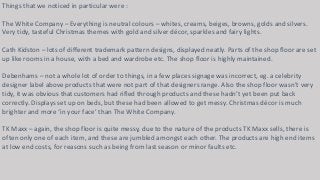 Things that we noticed in particular were : 
The White Company – Everything is neutral colours – whites, creams, beiges, browns, golds and silvers. 
Very tidy, tasteful Christmas themes with gold and silver décor, sparkles and fairy lights. 
Cath Kidston – lots of different trademark pattern designs, displayed neatly. Parts of the shop floor are set 
up like rooms in a house, with a bed and wardrobe etc. The shop floor is highly maintained. 
Debenhams – not a whole lot of order to things, in a few places signage was incorrect, eg. a celebrity 
designer label above products that were not part of that designers range. Also the shop floor wasn’t very 
tidy, it was obvious that customers had rifled through products and these hadn’t yet been put back 
correctly. Displays set up on beds, but these had been allowed to get messy. Christmas décor is much 
brighter and more ‘in your face’ than The White Company. 
TK Maxx – again, the shop floor is quite messy, due to the nature of the products TK Maxx sells, there is 
often only one of each item, and these are jumbled amongst each other. The products are high end items 
at low end costs, for reasons such as being from last season or minor faults etc. 
