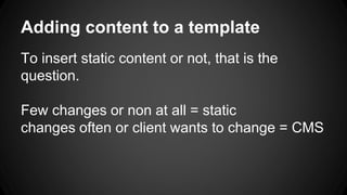 Adding content to a template
To insert static content or not, that is the
question.
Few changes or non at all = static
changes often or client wants to change = CMS