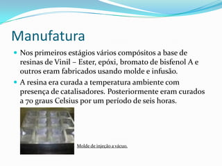 ManufaturaNos primeiros estágios vários compósitos a base de resinas de Vinil – Ester, epóxi, bromato de bisfenol A e outros eram fabricados usando molde e infusão.A resina era curada a temperatura ambiente com presença de catalisadores. Posteriormente eram curados a 70 graus Celsius por um período de seis horas.Molde de injeção a vácuo.