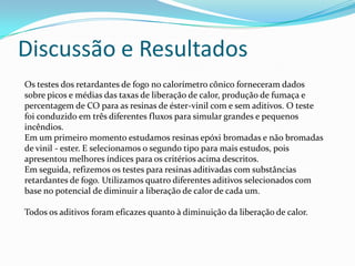Discussão e ResultadosOs testes dos retardantes de fogo no calorímetro cônico forneceram dados sobre picos e médias das taxas de liberação de calor, produção de fumaça e percentagem de CO para as resinas de éster-vinil com e sem aditivos. O teste foi conduzido em três diferentes fluxos para simular grandes e pequenos incêndios.Em um primeiro momento estudamos resinas epóxi bromadas e não bromadas de vinil - ester. E selecionamos o segundo tipo para mais estudos, pois apresentou melhores índices para os critérios acima descritos.Em seguida, refizemos os testes para resinas aditivadas com substâncias retardantes de fogo. Utilizamos quatro diferentes aditivos selecionados com base no potencial de diminuir a liberação de calor de cada um.Todos os aditivos foram eficazes quanto à diminuição da liberação de calor.