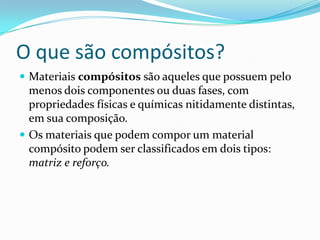 O que são compósitos?Materiais compósitos são aqueles que possuem pelo menos dois componentes ou duas fases, com propriedades físicas e químicas nitidamente distintas, em sua composição. Os materiais que podem compor um material compósito podem ser classificados em dois tipos: matriz e reforço.
