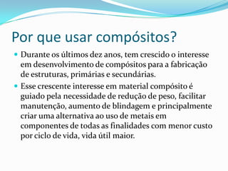 Por que usar compósitos?Durante os últimos dez anos, tem crescido o interesse em desenvolvimento de compósitos para a fabricação de estruturas, primárias e secundárias.Esse crescente interesse em material compósito é guiado pela necessidade de redução de peso, facilitar manutenção, aumento de blindagem e principalmente criar uma alternativa ao uso de metais em componentes de todas as finalidades com menor custo por ciclo de vida, vida útil maior. 