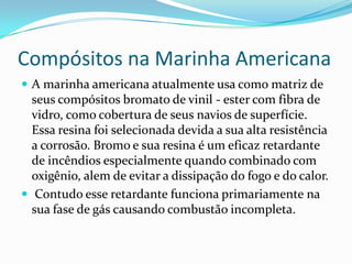 Compósitos na Marinha AmericanaA marinha americana atualmente usa como matriz de seus compósitos bromato de vinil - ester com fibra de vidro, como cobertura de seus navios de superfície. Essa resina foi selecionada devida a sua alta resistência a corrosão. Bromo e sua resina é um eficaz retardante de incêndios especialmente quando combinado com oxigênio, alem de evitar a dissipação do fogo e do calor. Contudo esse retardante funciona primariamente na sua fase de gás causando combustão incompleta.
