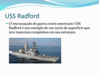 USS RadfordO encouraçado de guerra norte americano USS Radford é um exemplo de um navio de superfície que teve materiais compósitos em sua estrutura.