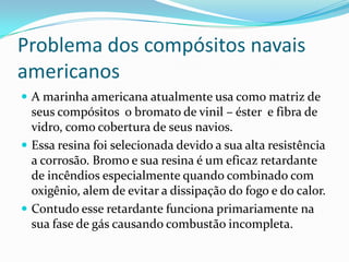 Problema dos compósitos navais americanos A marinha americana atualmente usa como matriz de seus compósitos  o bromato de vinil – éster  e fibra de vidro, como cobertura de seus navios. Essa resina foi selecionada devido a sua alta resistência a corrosão. Bromo e sua resina é um eficaz retardante de incêndios especialmente quando combinado com oxigênio, alem de evitar a dissipação do fogo e do calor. Contudo esse retardante funciona primariamente na sua fase de gás causando combustão incompleta. 