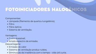 FOTOINICIADORES HALOGÊNICOS
Componentes:
Lâmpada (filamento de quartzu tungstênio);
Filtro
Fibra óptica;
Sistema de ventilação.
Vantagens:
Custo Acessível;
Amplo espectro de emissão.
Desvantagens:
Emissão de calor
Sistema de ventilação produz ruídos;
Diminuição da irradiância com o tempo - vida útil curta.
 