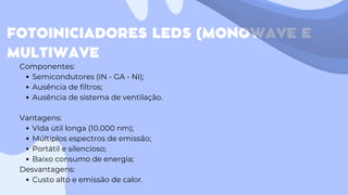 FOTOINICIADORES LEDS (MONOWAVE E
MULTIWAVE
Componentes:
Semicondutores (IN - GA - NI);
Ausência de filtros;
Ausência de sistema de ventilação.
Vantagens:
Vida útil longa (10.000 nm);
Múltiplos espectros de emissão;
Portátil e silencioso;
Baixo consumo de energia;
Desvantagens:
Custo alto e emissão de calor.
 