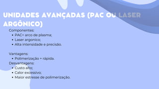 UNIDADES AVANÇADAS (PAC OU LASER
ARGÔNICO)
Componentes:
PAC= arco de plasma;
Laser argonico;
Alta intensidade e precisão.
Vantagens:
Polimerização + rápida.
Desvantagens:
Custo alto;
Calor excessivo;
Maior estresse de polimerização.
 