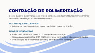 CONTRAÇÃO DE POLIMERIZAÇÃO
Ocorre durante a polimerização devido a aproximação das moléculas de monômeros,
resultando na redução do volume do material.
Volume da matriz orgânica = maior matriz tem maior contração.
FATORES QUE INFLUENCIAM
TIPOS DE MONÔMEROS
Baixo peso molecular (MMA E TEGDMA): maior contração;
Alto peso molecular (Bis-GMA E UDMA): manor contração, materiais mais rígidos;
Combinação de monômeros: equilibra a flexibilidade e contração.
 