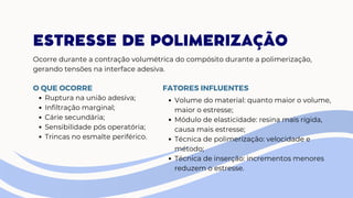 ESTRESSE DE POLIMERIZAÇÃO
Ocorre durante a contração volumétrica do compósito durante a polimerização,
gerando tensões na interface adesiva.
Ruptura na união adesiva;
Infiltração marginal;
Cárie secundária;
Sensibilidade pós operatória;
Trincas no esmalte periférico.
O QUE OCORRE FATORES INFLUENTES
Volume do material: quanto maior o volume,
maior o estresse;
Módulo de elasticidade: resina mais rígida,
causa mais estresse;
Técnica de polimerização: velocidade e
método;
Técnica de inserção: incrementos menores
reduzem o estresse.
 