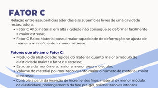 Relação entre as superfícias aderidas e as superfícies livres de uma cavidade
restauradora;
Fator C Alto: material em alta rigidez e não consegue se deformar facilmente
= maior estresse;
Fator C Baixo: Material possui maior capacidade de deformação, se ajusta de
maneira mais eficiente = menor estresse.
Fatores que afetam o Fator C:
Módulo de elasticidade: rigidez do material, quanto maior o módulo de
elasticidade maiotr o fator c = estresse;
Estrutura do monômero: maior e menor peso molecular;
Volume do material polimerizado: quanto maior o número de material, maior
o estresse.
Controle a partir da inserção de incrementos finos, material de menor módulo
de elasticidade, prolongamento da fase pré-gel, polimerizadores intensos
FATOR C
 
