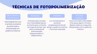 TÉCNICAS DE FOTOPOLIMERIZAÇÃO
UNIFORME E
CONTÍNUA
PASSOS RAMPA PULSO
TARDIO
Intensidade da luz é
mantida constante
durante toda a
fotoativação em
potência máxima.
A fotoativação começa
com intensidade baixa e
aumenta para a máxima
ao longo do tempo. Isso
reduz o estresse de
polimerização
(programação ou
afastamento).
Luz começa baixa e
aumenta
progressivamente até
atingir a potência máxima
- minimiza o estresse.
Inicia com baixa intensidade
3-5s, passa alguns minutos,
depois realiza-se a segunda
fotoativação com a potência
máxima.
 