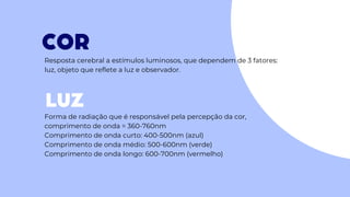 COR
LUZ
Resposta cerebral a estímulos luminosos, que dependem de 3 fatores:
luz, objeto que reflete a luz e observador.
Forma de radiação que é responsável pela percepção da cor,
comprimento de onda = 360-760nm
Comprimento de onda curto: 400-500nm (azul)
Comprimento de onda médio: 500-600nm (verde)
Comprimento de onda longo: 600-700nm (vermelho)
 