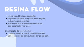 RESINA FLOW
Menor resistência ao desgaste;
Regular cavidades e reparar restaurações;
Indicados para selantes;
Maior concentração de polimerização;
Boa adaptação marginal.
Classificação de escoamento
Concentração de matriz resinosa: 40-50%
Concentração de partículas de carga: 50-60%
 