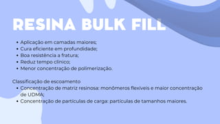 RESINA BULK FILL
Aplicação em camadas maiores;
Cura eficiente em profundidade;
Boa resistência a fratura;
Reduz tempo clínico;
Menor concentração de polimerização.
Classificação de escoamento
Concentração de matriz resinosa: monômeros flexíveis e maior concentração
de UDMA;
Concentração de partículas de carga: partículas de tamanhos maiores.
 