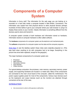 Components of a Computer
System
Information is funny stuff. The information for the web page you are looking at is
recorded on a hard disk inside a computer located in New Britain, Connecticut. The
information was copied from that physical device to other physical devices perhaps
hundreds of times before it got to your computer where your web browser is using it to
display these words on your monitor. Clearly information is something different from the
devices used to store and transmit it.
A computer system consists of both hardware and information stored on hardware.
Information stored on computer hardware is often called software.
The hardware components of a computer system are the electronic and mechanical parts.
The software components of a computer system are the data and the computer programs.
Click Here to see the desktop system these notes were originally prepared on. (This
was back when anything to do with computers had to be beige. Everything in this
picture has since been replaced, except for the gargoyle.)
The major hardware components of a computer system are:
 Processor
 Main memory
 Secondary memory
 Input devices
 Output devices
For typical desktop computers, the processor, main memory, secondary memory, power
supply, and supporting hardware are housed in a metal case. Many of the components
are connected to the main circuit board of the computer, called the motherboard. The
power supply supplies power for most of the components. Various input devices (such
as the keyboard) and output devices (such as the monitor) are attached through
connectors at the rear of the case.
INTRODUCTION
the environment in which a GIS operates is defined by:
 