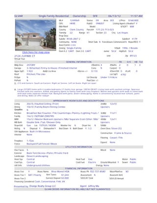 View More Las Vegas Homes Here

GLVAR                       Single Family Residential           Ownership            SFR          06/13/12                11:57 AM
                                                 ML#       1249069       Status   ER      Area 303       L/Price $168,800
                                                 Offc      HKRE          PubID    098057          Listing Agent a Realtor? Y
                                                 Bldr/Manf                  Model                          $/SQFT $88
                                                 County    Clark County Parcel# 177-23-713-023
                                                 Twnshp    22      Range 61       Section 23     City Las Vegas
                                                 Prop Desc
                                                 Subdiv RIVA-UNIT 2                                         Subdiv# 4179
                                                 Community NONE           Short Sale N Foreclosure Commenced N Repo/REO Y
                                                 Asoc/Comm CCRS
                                                 Zoning Single-Family                               YrBuilt 1996 / Resale
                                                 Elem K-2 CART Elem 3-5 CART              Junior SILV HighSch SILV
        Click here for map view
2124 /LIPARI CT                                                                                  Unit               Zip 89123
Virtual Tour
                                                    GENERAL INFORMATION                                FB   3/4               HB Tot
Bldg Desc       2STORY                                                       #Bedrms 4        #Baths 2      0                 1  3
Garage          3 /Attached /Entry to House /Finished Interior               Conv     N       Carport 0
Appx SqFt       1,922           Addit Liv Area                 #Acres +/-    0.110            #Den/Oth 0  #Loft                0
Roof            Pitched /Tile Like                                                            Lot SqFt 4792
PvSpa           N                                                       Lot Descrip   Under 1/4 Acre
PvPool          N                                                       Pool Size +/-
D: 215 and     Eastern, South on Eastern, Right on Serene, Left on Avola, Right on Lipari


R: Large 2STORY home with 4 sizable bedrooms,2.5 baths,3car garage. FRESH PAINT! Living room with vaulted ceilings. Spacious
   kitchen with tile counters, brkbar and pantry opens to family room with cozy fireplace. Master bed upstairs with walk-in closet,bath
   with dual sinks,separate shower/tub. Backyard with patio, desert landscaping. Home is conveniently located near schools, parks
   and dining. Make an offer today!!

                                       APPROXIMATE ROOM SIZES AND DESCRIPTIONS
Living      20x16 /Vaulted Ceiling /Front                                           2ndBd     12x10
Dining      10x10 /Family Room/Dining Combo                                         Upstairs
GreatRm     N
Kitchen     Breakfast Bar/Counter /Tile Countertops /Pantry /Lighting Track /Tile Flooring
                                                                                    3rdBd     11x11
Family      14x12 /SEPFAM /DNSTRS                                                   Upstairs
MBR         15x12 /Master Bedroom Upstairs /Mbr Separate From Other /Mbr Walk-In Closet
                                                                                    4thBd     12x11
MB Bath     Double Sink /Tub /Shower Only                                           Upstairs
DryerUtil   Gas      Loc 1STFLR / ROOM      Washer Inc   N       Dryer Inc    N     5thBd
Refrig    N     Disposal Y    DishwasherY  Bed Down N Bath Down Y, 1/2              Oven Desc Stove (G)
Oth Appliances Built-In Microwave
                                                                                    Construction Frame & Stucco
Interior    None
                                                                                    Flooring Carpet /Tile
Fireplace   1 /Gas
                                                                                    Equest None
Fence       Backyard Full Fenced /Block
                                                 UTILITIES INFORMATION
Hse Faces S                                                                         Miscel    None
Exterior    Back Yard Access /Patio /Private Yard
Landscape Desert Landscaping
Heat Sys    Central                                        Heat Fuel    Gas                               Water Public
Cool Sys    Central                                        Cool Fuel    Electric    Ground Mounted Y      Sewer Public
Util Info   Underground Utilities                                               Energy None
                                                 FINANCIAL INFORMATION
Assoc Fee     Y         Assoc Name Riva-Monet HOA               Assoc Ph 702-737-8580         MastrPlanFee   $0
Assoc Fee 1 $87 /Yearly          Ann Taxes   $1,644             Assessment N                  Assessmt Amt
Assoc Fee 2                    Earnest Deposit $3,000                   SID/LID Total              SID/LID Annual
Financing Considered Cash, Conventional, FHA, VA

Presented by: Orange Realty Group LLC                                   Agent: Jeffrey Mix
                                  GLVAR DEEMS INFORMATION RELIABLE BUT NOT GUARANTEED
 