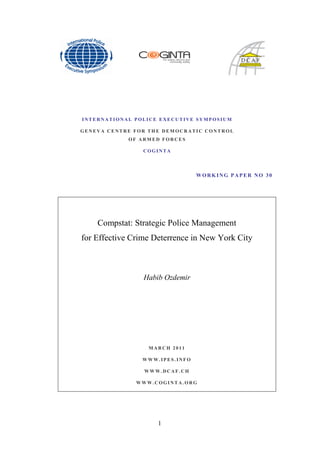 INTERNATIONAL POLICE EXECUTIVE SYMPOSIUM

GENEVA CENTRE FOR THE DEMOCRATIC CONTROL
            OF ARMED FORCES

                 COGINTA




                                 WORKING PAPER NO 30




    Compstat: Strategic Police Management
for Effective Crime Deterrence in New York City



                 Habib Ozdemir




                  MARCH 2011

                WWW.IPES.INFO

                 WWW.DCAF.CH

               WWW.COGINTA.ORG




                     1
 