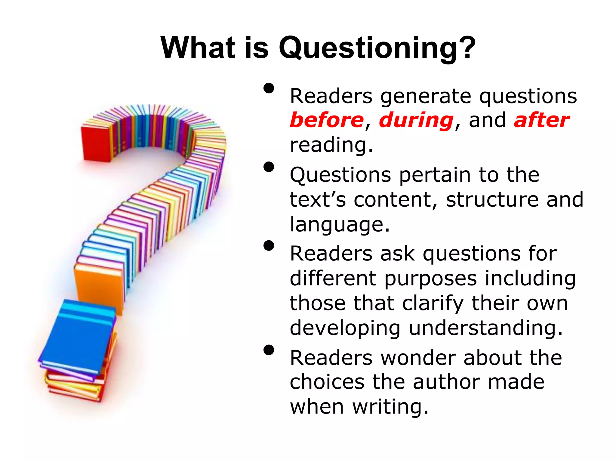 What is Questioning?
      •  Readers generate questions
           before, during, and after
           reading.
      •    Questions pertain to the
           text’s content, structure and
           language.
      •    Readers ask questions for
           different purposes including
           those that clarify their own
           developing understanding.
      •    Readers wonder about the
           choices the author made
           when writing.
 