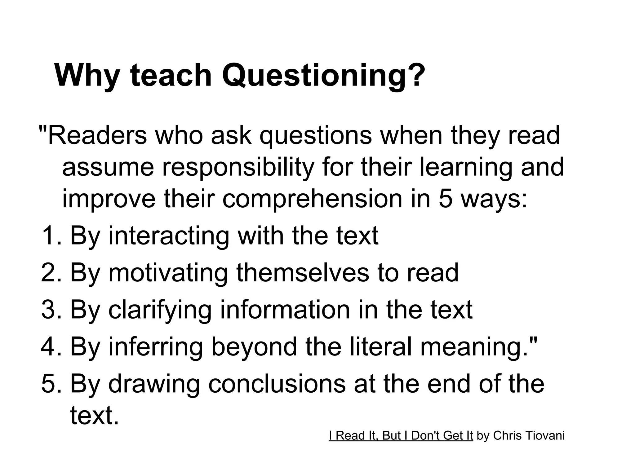 Why teach Questioning?
"Readers who ask questions when they read
  assume responsibility for their learning and
  improve their comprehension in 5 ways:
1.  By interacting with the text
2.  By motivating themselves to read
3.  By clarifying information in the text
4.  By inferring beyond the literal meaning."
5.  By drawing conclusions at the end of the
    text.
                         I Read It, But I Don't Get It by Chris Tiovani
 
