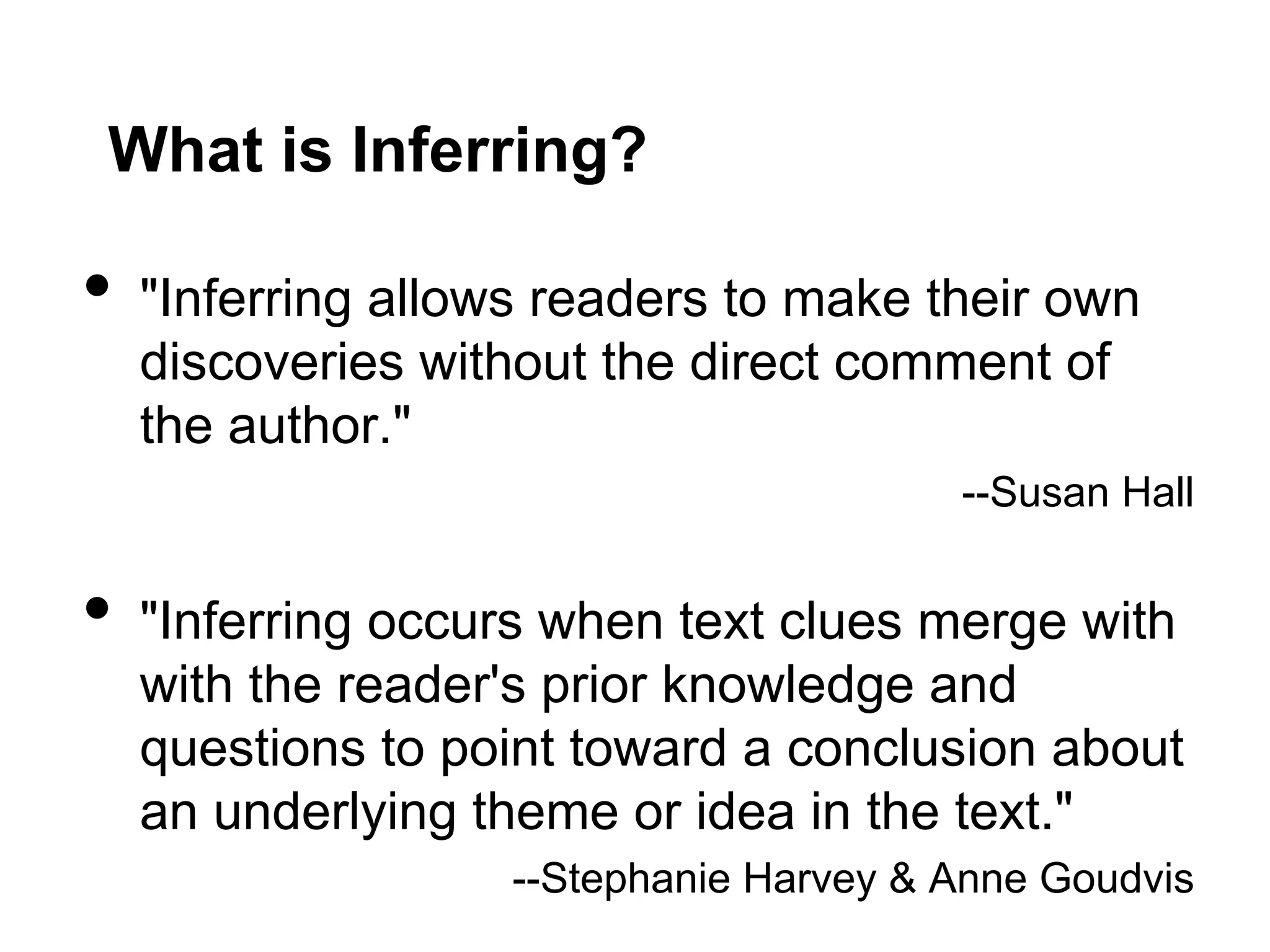 What is Inferring?

•  "Inferring allows readers to make their own
  discoveries without the direct comment of
  the author."
                                       --Susan Hall


•  "Inferring occurs when text clues merge with
  with the reader's prior knowledge and
  questions to point toward a conclusion about
  an underlying theme or idea in the text."
                  --Stephanie Harvey & Anne Goudvis
 