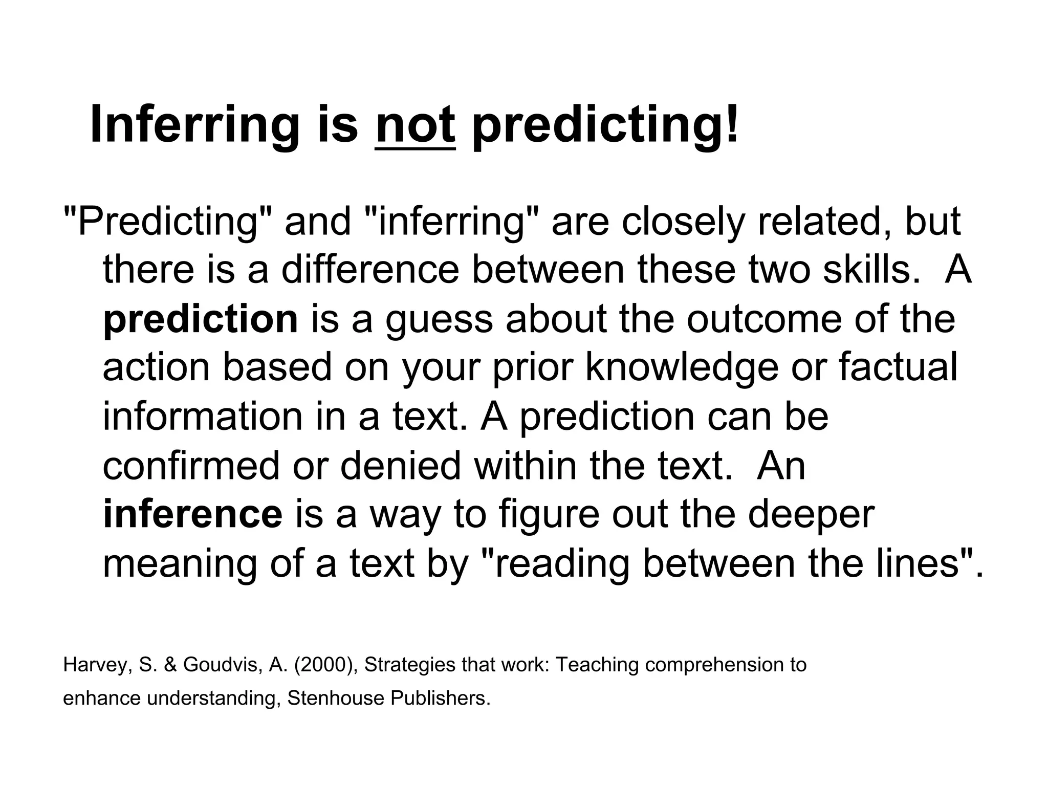 Inferring is not predicting!
"Predicting" and "inferring" are closely related, but
  there is a difference between these two skills. A
  prediction is a guess about the outcome of the
  action based on your prior knowledge or factual
  information in a text. A prediction can be
  confirmed or denied within the text. An
  inference is a way to figure out the deeper
  meaning of a text by "reading between the lines".

Harvey, S. & Goudvis, A. (2000), Strategies that work: Teaching comprehension to
enhance understanding, Stenhouse Publishers.
 