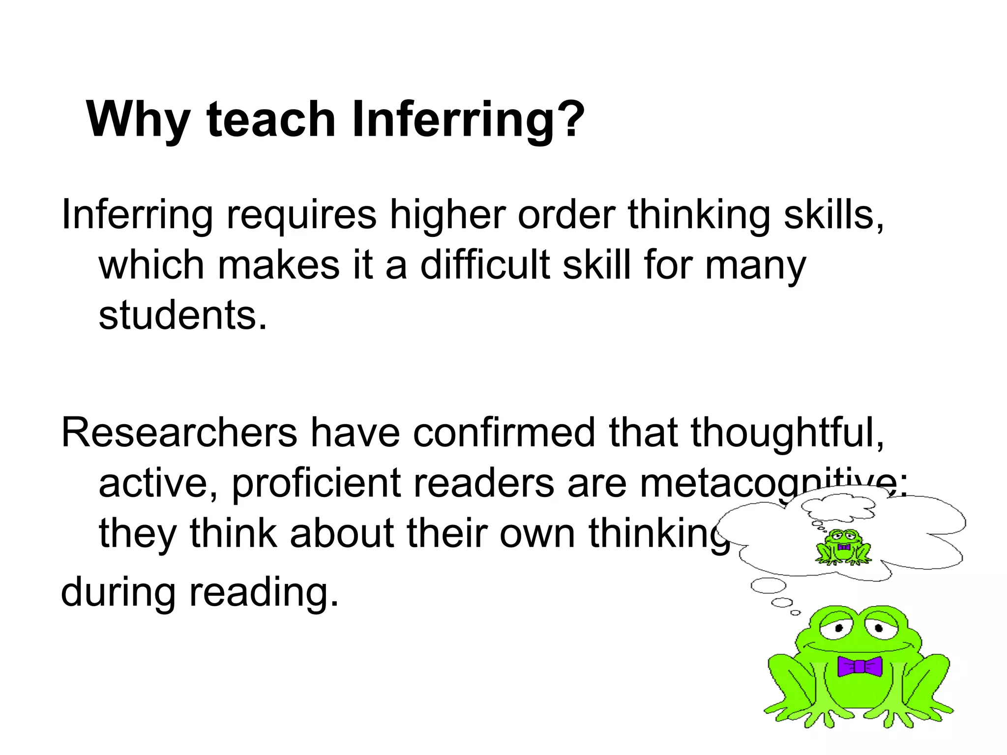 Why teach Inferring?
Inferring requires higher order thinking skills,
  which makes it a difficult skill for many
  students.

Researchers have confirmed that thoughtful,
  active, proficient readers are metacognitive;
  they think about their own thinking
during reading.
 