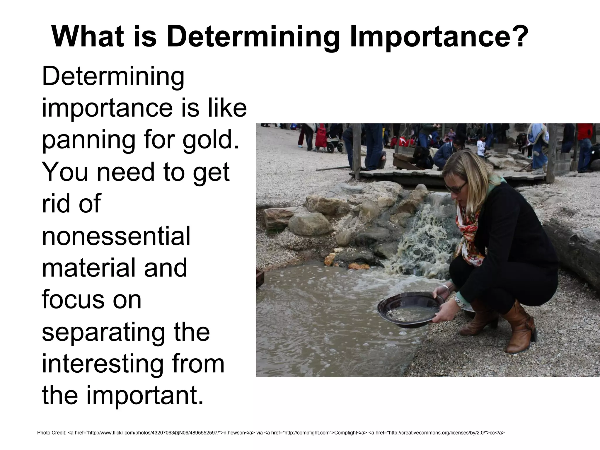 What is Determining Importance?
 Determining
 importance is like
 panning for gold.
 You need to get
 rid of
 nonessential
 material and
 focus on
 separating the
 interesting from
 the important.
Photo Credit: <a href="http://www.flickr.com/photos/43207063@N06/4895552597/">n.hewson</a> via <a href="http://compfight.com">Compfight</a> <a href="http://creativecommons.org/licenses/by/2.0/">cc</a>
 
