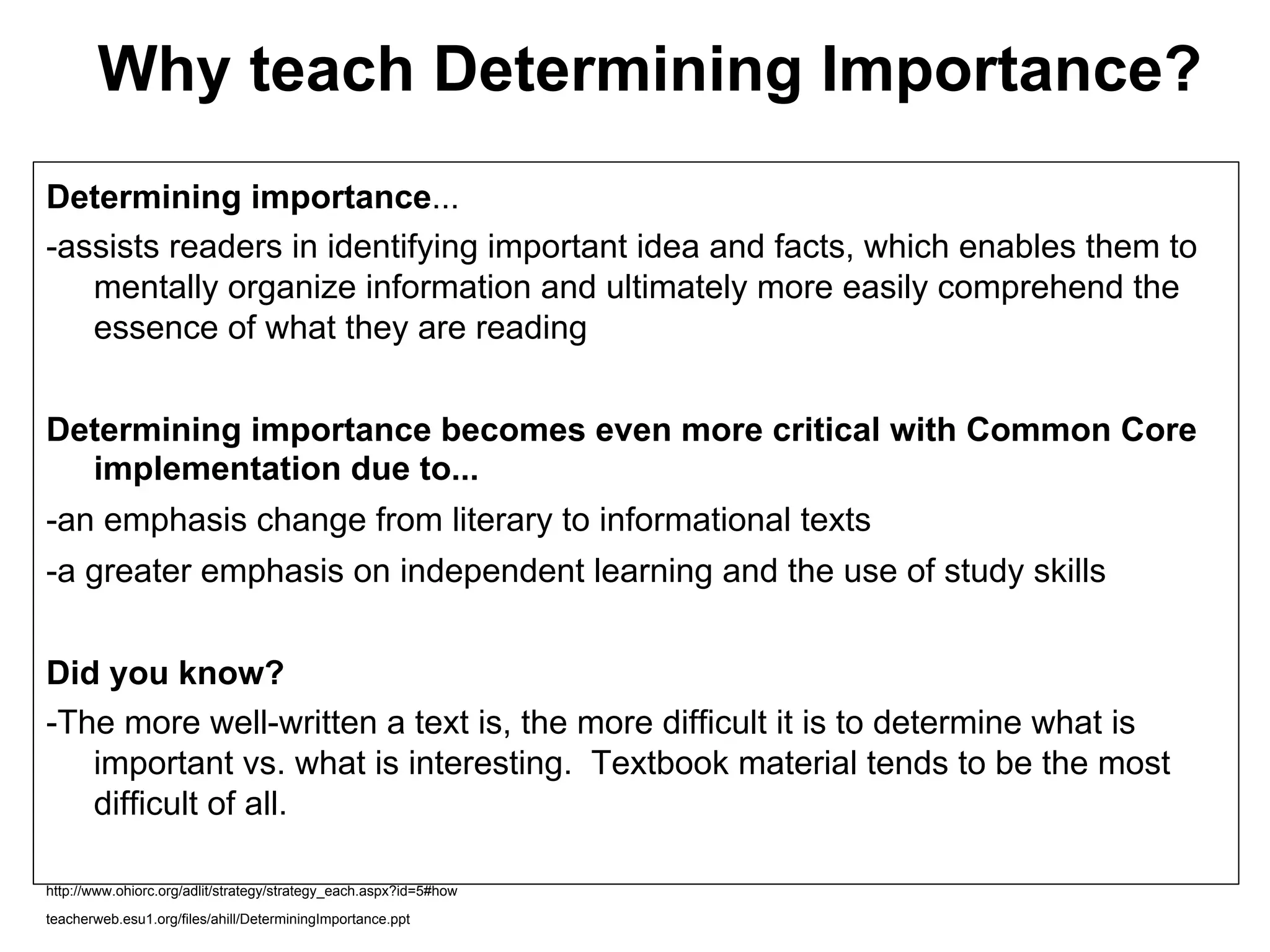 Why teach Determining Importance?
Determining importance...
-assists readers in identifying important idea and facts, which enables them to
   mentally organize information and ultimately more easily comprehend the
   essence of what they are reading


Determining importance becomes even more critical with Common Core
  implementation due to...
-an emphasis change from literary to informational texts
-a greater emphasis on independent learning and the use of study skills


Did you know?
-The more well-written a text is, the more difficult it is to determine what is
   important vs. what is interesting. Textbook material tends to be the most
   difficult of all.

http://www.ohiorc.org/adlit/strategy/strategy_each.aspx?id=5#how

teacherweb.esu1.org/files/ahill/DeterminingImportance.ppt
 