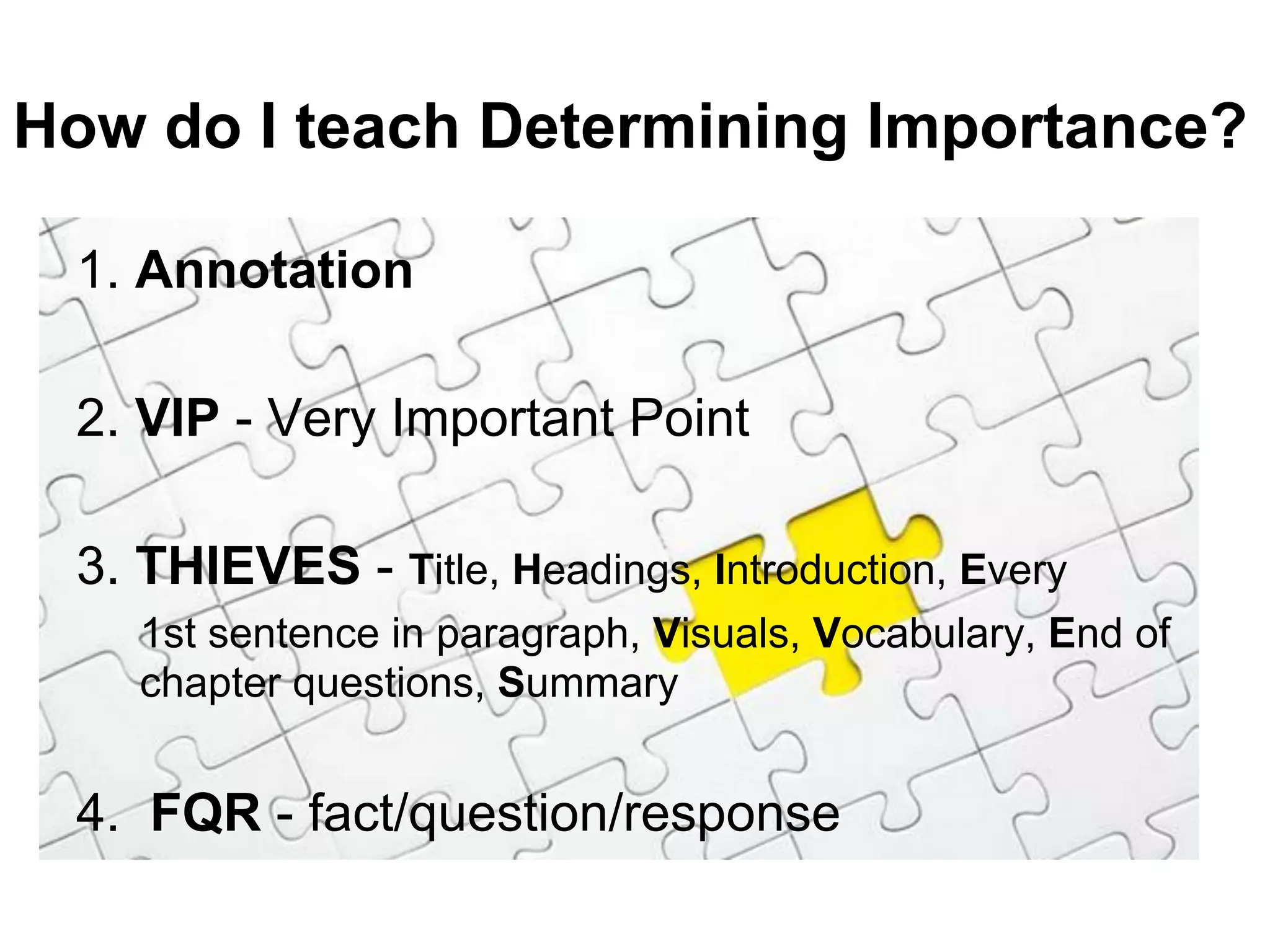 How do I teach Determining Importance?

 1. Annotation

 2. VIP - Very Important Point

 3. THIEVES - Title, Headings, Introduction, Every
    1st sentence in paragraph, Visuals, Vocabulary, End of
    chapter questions, Summary


 4. FQR - fact/question/response
 