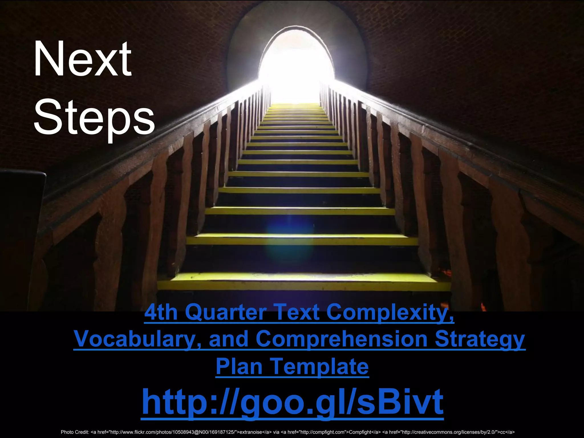 Next
Steps


           4th Quarter Text Complexity,
      Vocabulary, and Comprehension Strategy
                   Plan Template
                                    http://goo.gl/sBivt
 Photo Credit: <a href="http://www.flickr.com/photos/10508943@N00/169187125/">extranoise</a> via <a href="http://compfight.com">Compfight</a> <a href="http://creativecommons.org/licenses/by/2.0/">cc</a>
 