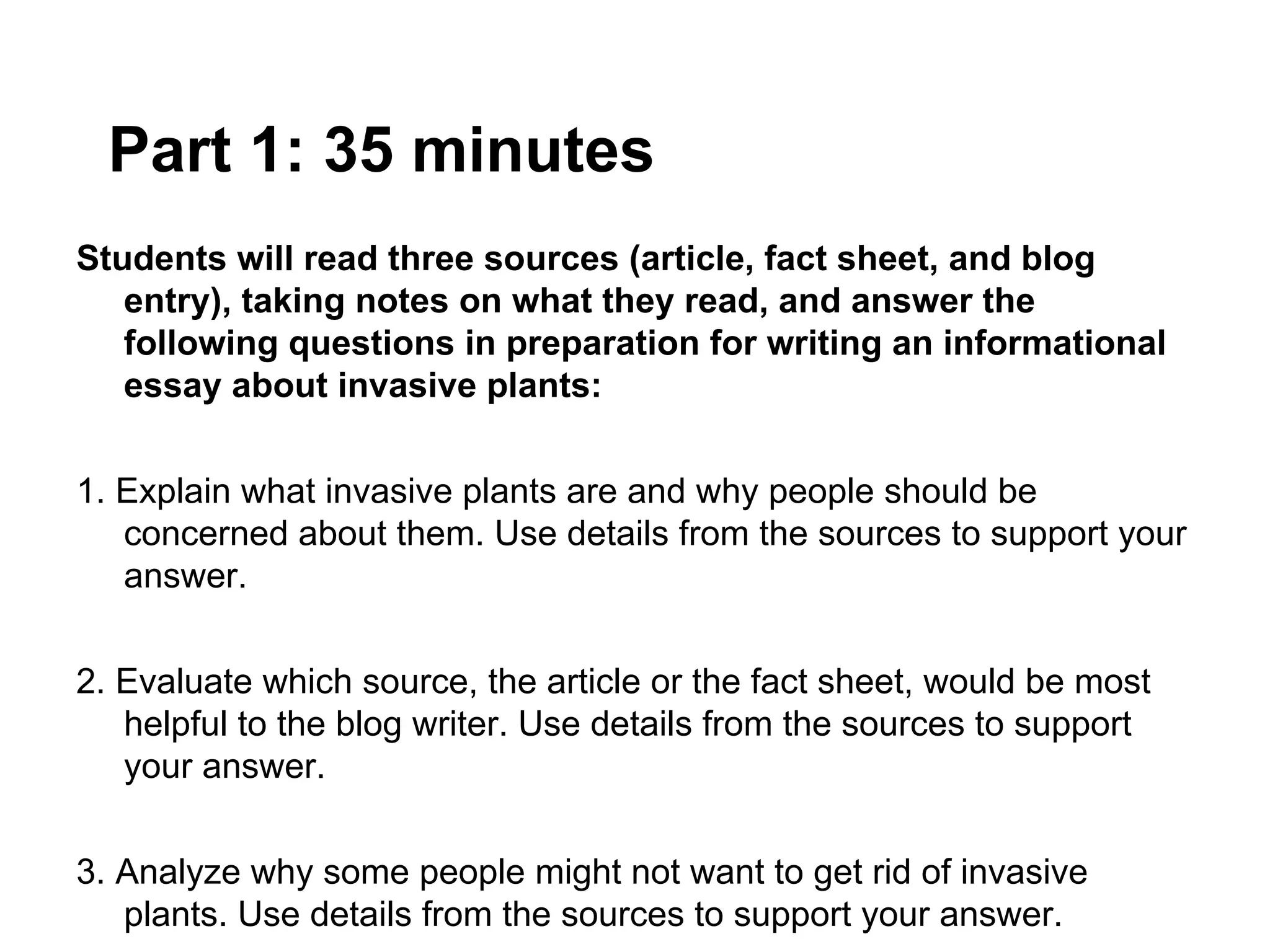 Part 1: 35 minutes
Students will read three sources (article, fact sheet, and blog
   entry), taking notes on what they read, and answer the
   following questions in preparation for writing an informational
   essay about invasive plants:


1. Explain what invasive plants are and why people should be
   concerned about them. Use details from the sources to support your
   answer.


2. Evaluate which source, the article or the fact sheet, would be most
   helpful to the blog writer. Use details from the sources to support
   your answer.


3. Analyze why some people might not want to get rid of invasive
   plants. Use details from the sources to support your answer.
 