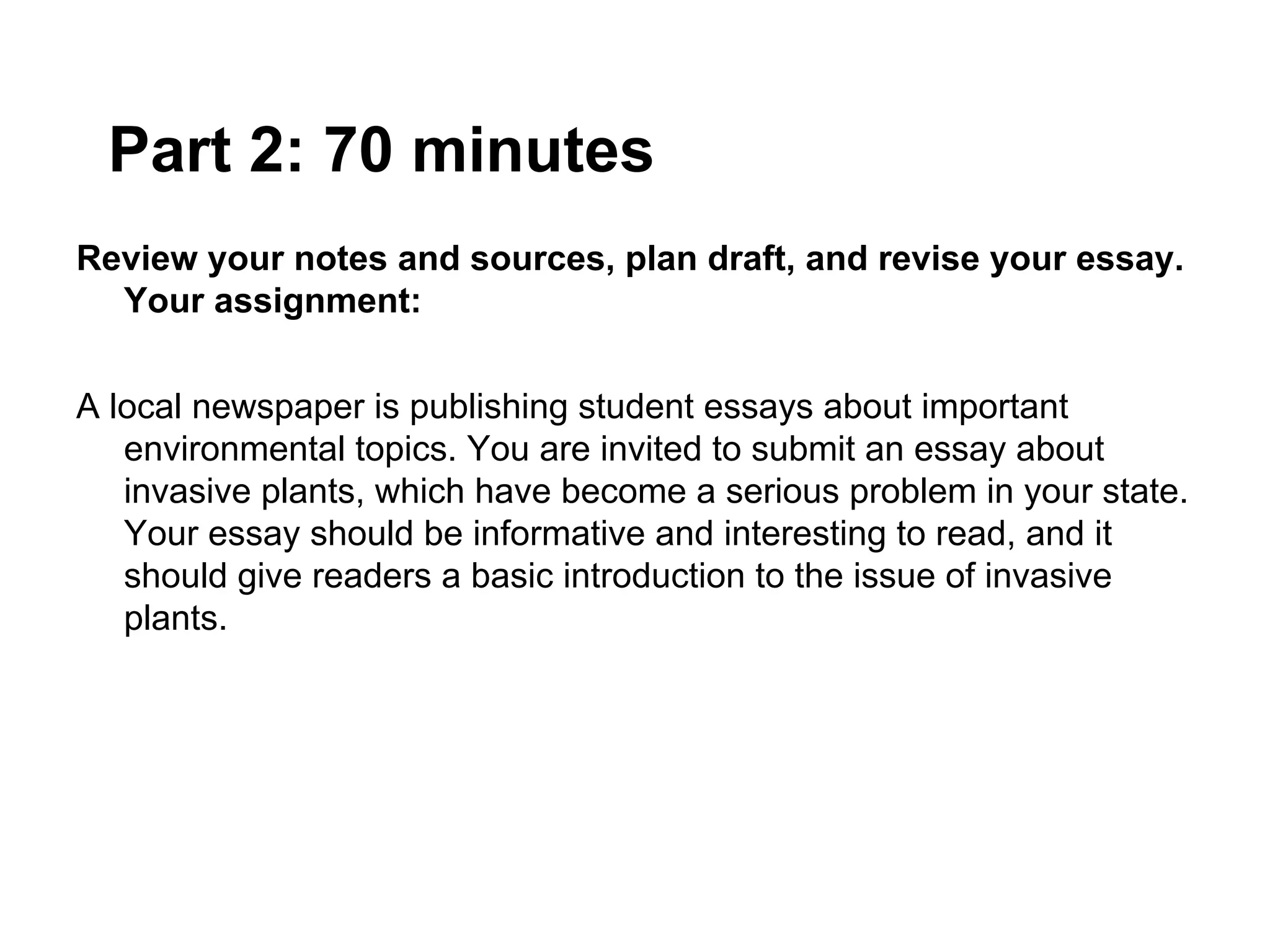 Part 2: 70 minutes
Review your notes and sources, plan draft, and revise your essay.
  Your assignment:


A local newspaper is publishing student essays about important
   environmental topics. You are invited to submit an essay about
   invasive plants, which have become a serious problem in your state.
   Your essay should be informative and interesting to read, and it
   should give readers a basic introduction to the issue of invasive
   plants.
 