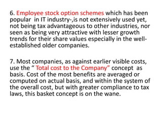 6. Employee stock option schemes which has been
popular in IT industry-,is not extensively used yet,
not being tax advantageous to other industries, nor
seen as being very attractive with lesser growth
trends for their share values especially in the well-
established older companies.
7. Most companies, as against earlier visible costs,
use the “ Total cost to the Company” concept as
basis. Cost of the most benefits are averaged or
computed on actual basis, and within the system of
the overall cost, but with greater compliance to tax
laws, this basket concept is on the wane.
 