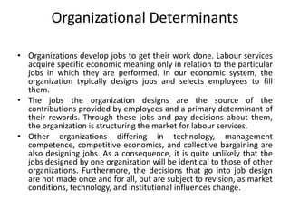 Organizational Determinants
• Organizations develop jobs to get their work done. Labour services
acquire specific economic meaning only in relation to the particular
jobs in which they are performed. In our economic system, the
organization typically designs jobs and selects employees to fill
them.
• The jobs the organization designs are the source of the
contributions provided by employees and a primary determinant of
their rewards. Through these jobs and pay decisions about them,
the organization is structuring the market for labour services.
• Other organizations differing in technology, management
competence, competitive economics, and collective bargaining are
also designing jobs. As a consequence, it is quite unlikely that the
jobs designed by one organization will be identical to those of other
organizations. Furthermore, the decisions that go into job design
are not made once and for all, but are subject to revision, as market
conditions, technology, and institutional influences change.
 