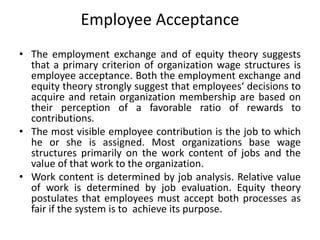 Employee Acceptance
• The employment exchange and of equity theory suggests
that a primary criterion of organization wage structures is
employee acceptance. Both the employment exchange and
equity theory strongly suggest that employees‘ decisions to
acquire and retain organization membership are based on
their perception of a favorable ratio of rewards to
contributions.
• The most visible employee contribution is the job to which
he or she is assigned. Most organizations base wage
structures primarily on the work content of jobs and the
value of that work to the organization.
• Work content is determined by job analysis. Relative value
of work is determined by job evaluation. Equity theory
postulates that employees must accept both processes as
fair if the system is to achieve its purpose.
 