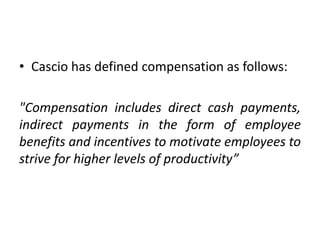 • Cascio has defined compensation as follows:
"Compensation includes direct cash payments,
indirect payments in the form of employee
benefits and incentives to motivate employees to
strive for higher levels of productivity”
 