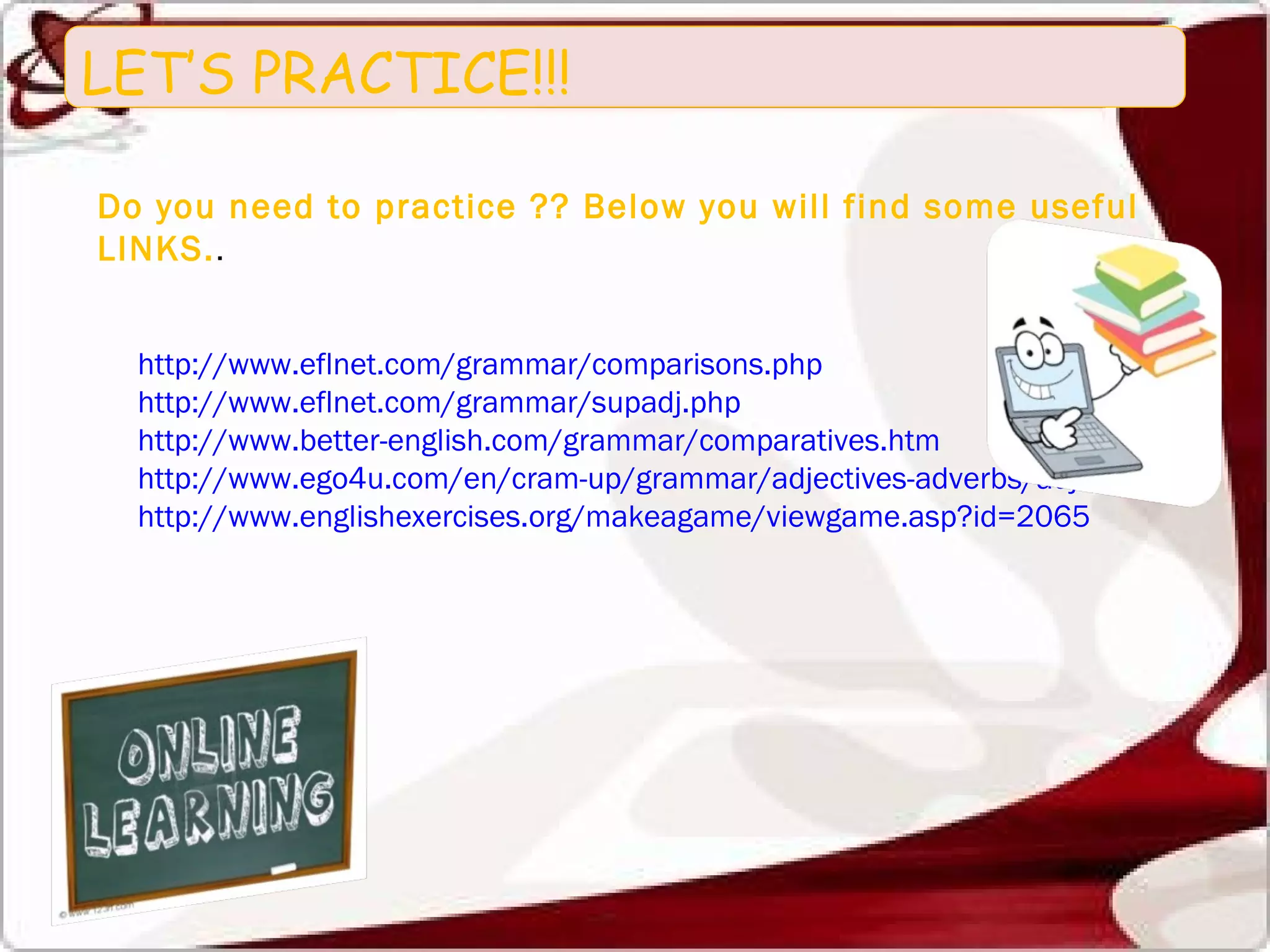 LET’S PRACTICE!!! Do you need to practice ?? Below you will find some useful LINKS. . http://www.eflnet.com/grammar/comparisons.php http://www.eflnet.com/grammar/supadj.php http://www.better-english.com/grammar/comparatives.htm http://www.ego4u.com/en/cram-up/grammar/adjectives-adverbs/adjectives/exercises http://www.englishexercises.org/makeagame/viewgame.asp?id=2065 