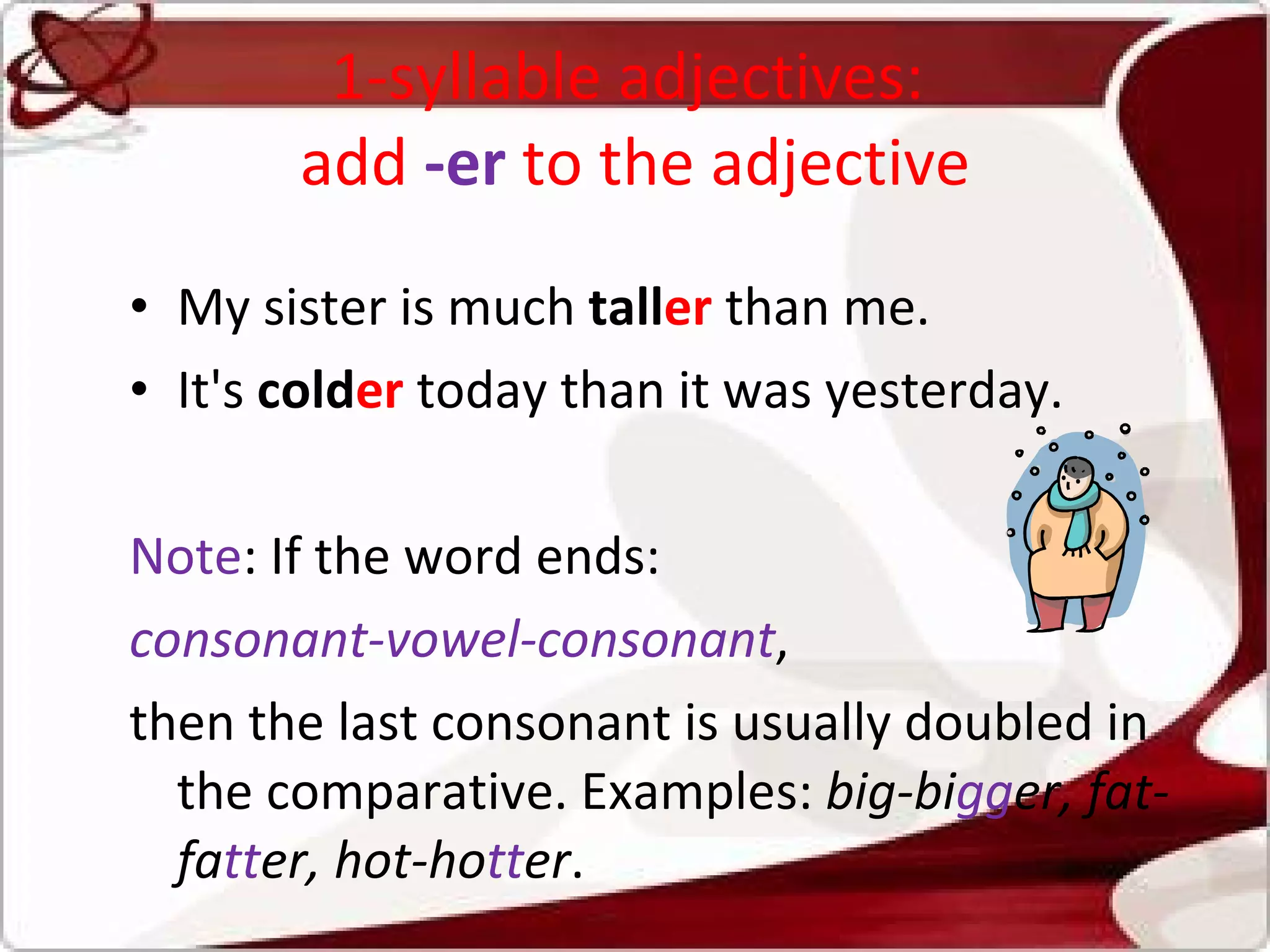 1-syllable adjectives:  add  -er  to the adjective My sister is much  tall er  than me. It's  cold er  today than it was yesterday.  Note : If the word ends:  consonant-vowel-consonant ,  then the last consonant is usually doubled in the comparative. Examples:  big-bi gg er, fat-fa tt er, hot-ho tt er . 