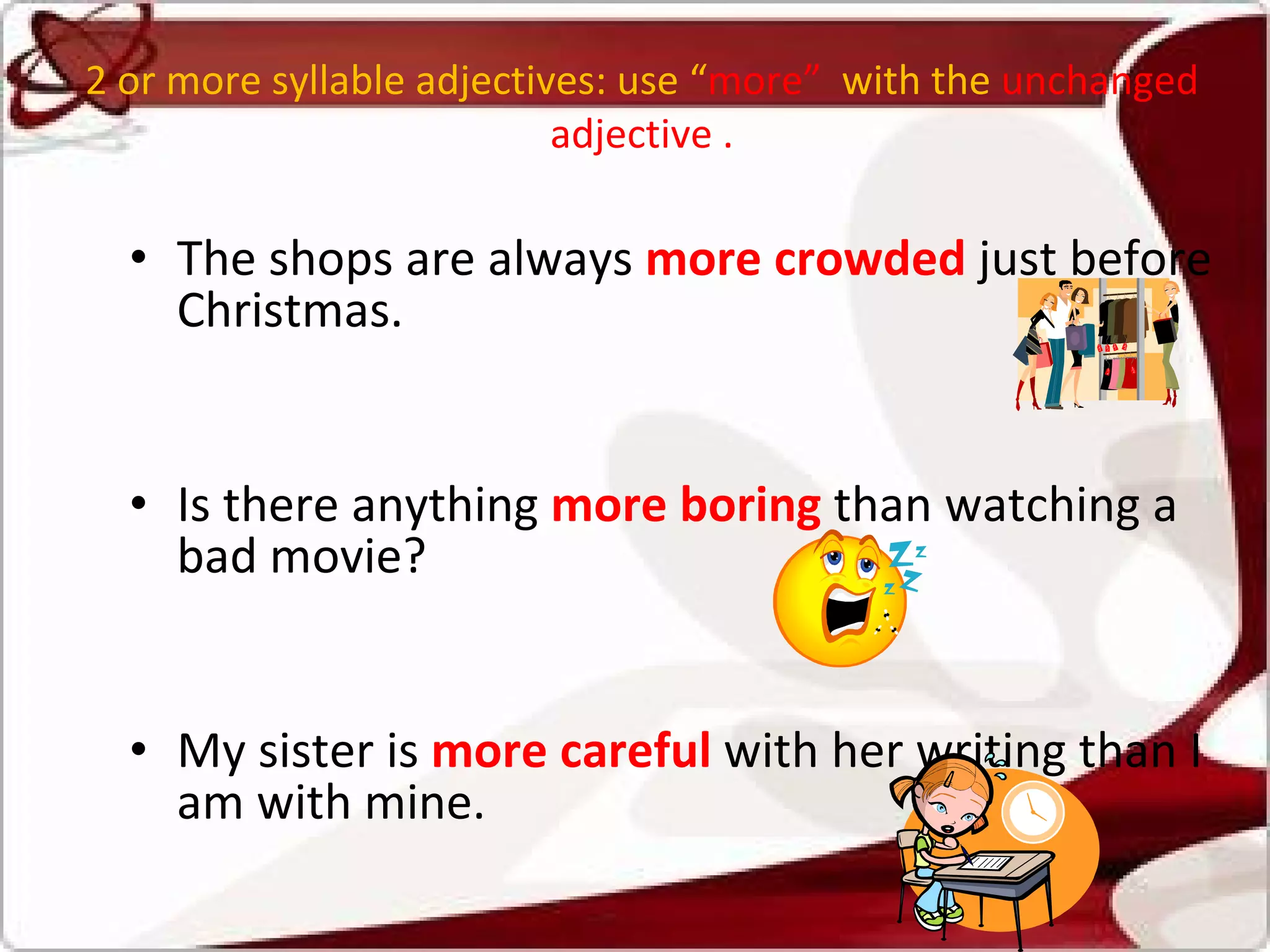 2 or more syllable adjectives: use “ more”  with the  unchanged adjective . The shops are always  more crowded   just before Christmas.  Is there anything  more boring   than watching a bad movie?  My sister is  more careful   with her writing than I am with mine.  