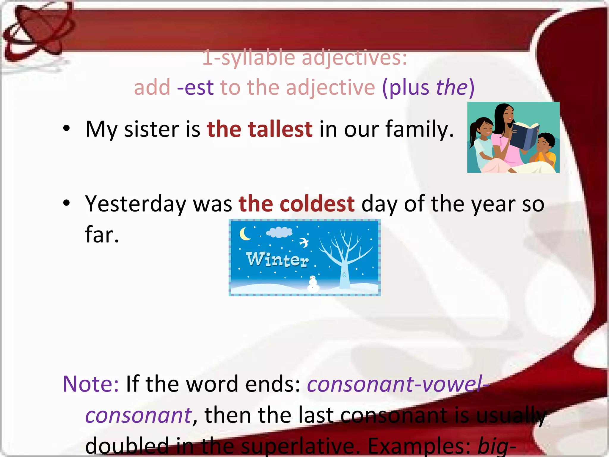 1-syllable adjectives:  add  -est  to the adjective  (plus  the )  My sister is  the tallest   in our family.  Yesterday was  the coldest   day of the year so far.  Note:  If the word ends:  consonant-vowel-consonant , then the last consonant is usually doubled in the superlative. Examples:  big-bi gg est, fat-fa tt est, hot-ho tt est . 