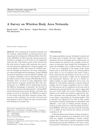 Wireless Networks manuscript No.
(will be inserted by the editor)




A Survey on Wireless Body Area Networks
Benoˆ Latr´ · Bart Braem · Ingrid Moerman · Chris Blondia ·
     ıt   e
Piet Demeester




Received: date / Accepted: date



Abstract The increasing use of wireless networks and         1 Introduction
the constant miniaturization of electrical devices has
empowered the development of Wireless Body Area Net-         The aging population in many developed countries and
works (WBANs). In these networks various sensors are         the rising costs of health care have triggered the in-
attached on clothing or on the body or even implanted        troduction of novel technology-driven enhancements to
under the skin. The wireless nature of the network and       current health care practices. For example, recent ad-
the wide variety of sensors oﬀer numerous new, practi-       vances in electronics have enabled the development of
cal and innovative applications to improve health care       small and intelligent (bio-) medical sensors which can
and the Quality of Life. The sensors of a WBAN mea-          be worn on or implanted in the human body. These
sure for example the heartbeat, the body temperature         sensors need to send their data to an external medical
or record a prolonged electrocardiogram. Using a WBAN,       server where it can be analyzed and stored. Using a
the patient experiences a greater physical mobility and      wired connection for this purpose turns out to be too
is no longer compelled to stay in the hospital. This pa-     cumbersome and involves a high cost for deployment
per oﬀers a survey of the concept of Wireless Body Area      and maintenance. However, the use of a wireless in-
Networks. First, we focus on some applications with          terface enables an easier application and is more cost
special interest in patient monitoring. Then the com-        eﬃcient [1]. The patient experiences a greater physical
munication in a WBAN and its positioning between             mobility and is no longer compelled to stay in a hospi-
the diﬀerent technologies is discussed. An overview of       tal. This process can be considered as the next step in
the current research on the physical layer, existing MAC     enhancing the personal health care and in coping with
and network protocols is given. Further, cross layer and     the costs of the health care system. Where eHealth is
quality of service is discussed. As WBANs are placed         deﬁned as the health care practice supported by elec-
on the human body and often transport private data,          tronic processes and communication, the health care
security is also considered. An overview of current and      is now going a step further by becoming mobile. This
past projects is given. Finally, the open research issues    is referred to as mHealth [2]. In order to fully exploit
and challenges are pointed out.                              the beneﬁts of wireless technologies in telemedicine and
                                                             mHealth, a new type of wireless network emerges: a
                                                             wireless on-body network or a Wireless Body Area Net-
Benoˆ Latr´, Ingrid Moerman, Piet Demeester
      ıt   e                                                 work (WBAN). This term was ﬁrst coined by Van Dam
Department of Information Technology, Ghent University /     et al. in 2001 [3] and received the interest of several
IBBT, Gaston Crommenlaan 8 box 201, B-9050 Gent, Belgium,    researchers [4–8].
Tel.: +32-45-678910
Fax: +132-45-678910
                                                                 A Wireless Body Area Network consists of small, in-
E-mail: benoit.latre@intec.ugent.com                         telligent devices attached on or implanted in the body
Bart Braem, Chris Blondia
                                                             which are capable of establishing a wireless commu-
Department of Mathematics and Computer Science, University   nication link. These devices provide continuous health
of Antwerp / IBBT,                                           monitoring and real-time feedback to the user or med-
Middelheimlaan 1, B-2020, Antwerp, Belgium                   ical personnel. Furthermore, the measurements can be
 