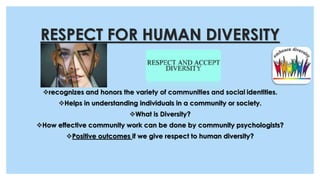 RESPECT FOR HUMAN DIVERSITY
recognizes and honors the variety of communities and social identities.
Helps in understanding individuals in a community or society.
What is Diversity?
How effective community work can be done by community psychologists?
Positive outcomes if we give respect to human diversity?
 