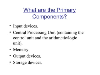 What are the Primary
Components?
• Input devices.
• Central Processing Unit (containing the
control unit and the arithmetic/logic
unit).
• Memory.
• Output devices.
• Storage devices.

 