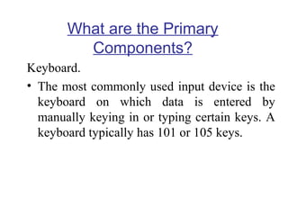 What are the Primary
Components?
Keyboard.
• The most commonly used input device is the
keyboard on which data is entered by
manually keying in or typing certain keys. A
keyboard typically has 101 or 105 keys.

 