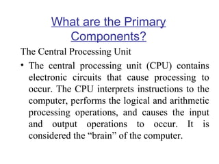 What are the Primary
Components?
The Central Processing Unit
• The central processing unit (CPU) contains
electronic circuits that cause processing to
occur. The CPU interprets instructions to the
computer, performs the logical and arithmetic
processing operations, and causes the input
and output operations to occur. It is
considered the “brain” of the computer.

 
